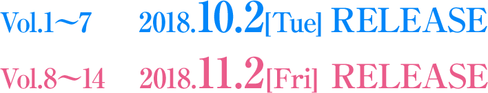 Vol.1〜7：2018.10.2[Tue] RELEASE ／ Vol.8〜14：2018.11.2[Fri] RELEASE