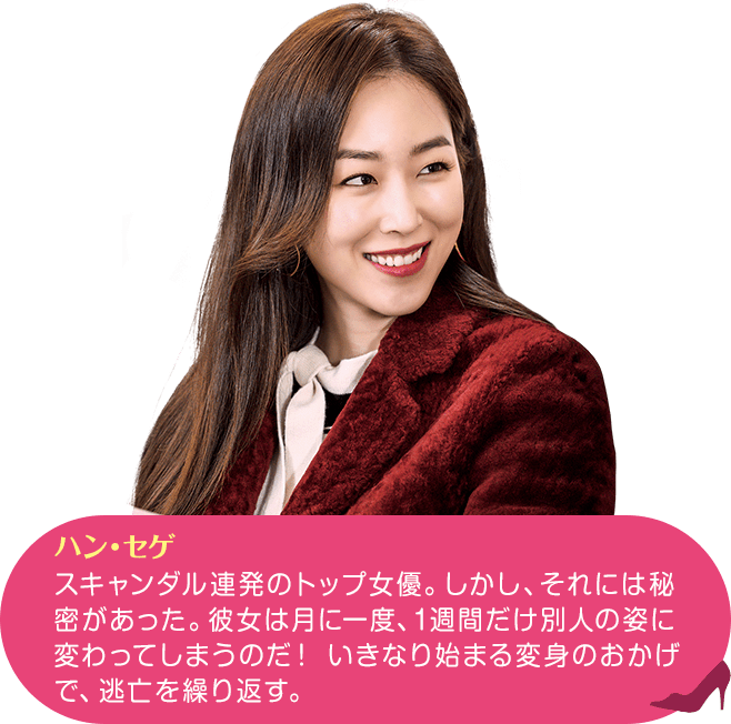 ハン・セゲ スキャンダル連発のトップ女優。しかし、それには秘密があった。彼女は月に一度、1週間だけ別人の姿に変わってしまうのだ！ いきなり始まる変身のおかげで、逃亡を繰り返す。
