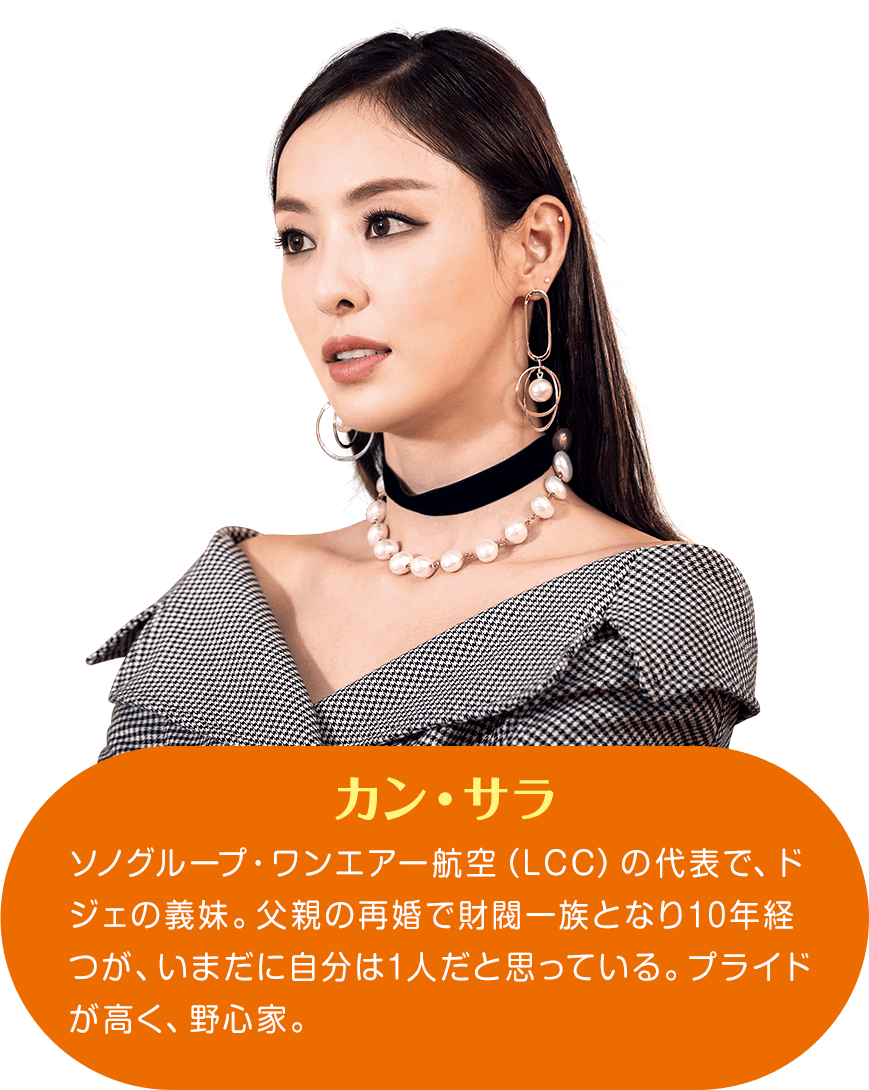 カン・サラ ソノグループ・ワンエアー航空（LCC）の代表で、ドジェの義妹。父親の再婚で財閥一族となり10年経つが、いまだに自分は1人だと思っている。プライドが高く、野心家。