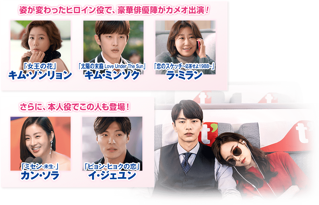 姿が変わったヒロイン役で、豪華俳優陣がカメオ出演！ 「女王の花」キム・ソンリョン 「太陽の末裔 Love Under The Sun」キム・ミンソク 「恋のスケッチ～応答せよ1988～」ラ・ミラン さらに、本人役でこの人も登場！ 「ミセン-未生-」カン・ソラ 「ピョン・ヒョクの恋」イ・ジェユン