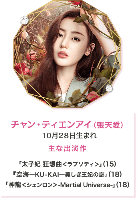 チャン・ティエンアイ（張天愛）  10月28日生まれ 【主な出演作】「太子妃 狂想曲＜ラプソディ＞」（15） 『空海―KU-KAI―美しき王妃の謎』（18） 「神龍＜シェンロン＞-Martial Universe-」（18）