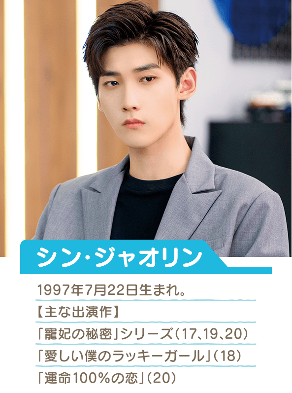 シン・ジャオリン 1997年7月22日生まれ  主な出演作 「寵妃の秘密」シリーズ（17、19、20） 「愛しい僕のラッキーガール」（18） 「運命100%の恋」（20）