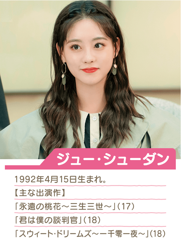 ジュー・シューダン 1992年4月15日生まれ  主な出演作 「永遠の桃花～三生三世～」（17） 「君は僕の談判官」（18） 「スウィート・ドリームズ～一千零一夜～」（18）