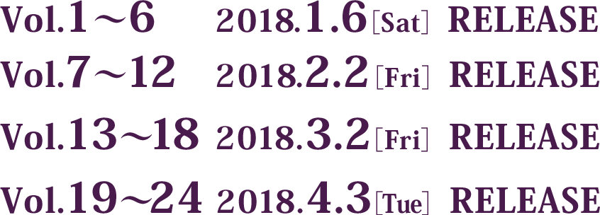 Vol.1～6は2018年1月6日(土曜)リリース、Vol.7～12は2018年2月2日(金曜)リリース、Vol.13～18は2018年3月2日(金曜)リリース、Vol.19～24は2018年4月3日(火曜)リリース