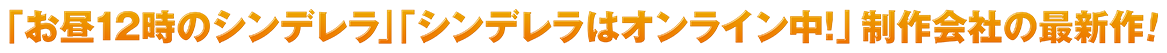 「お昼12時のシンデレラ」「シンデレラはオンライン中！」制作会社の最新作！