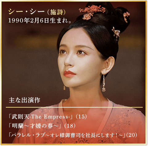 シー・シー（施詩） 1990年2月6日生まれ。 主な出演作 「武則天-The Empress-」（15） 「明蘭～才媛の春～」（18） 「パラレル・ラブ～オレ様御曹司を社長にします！～」（20）