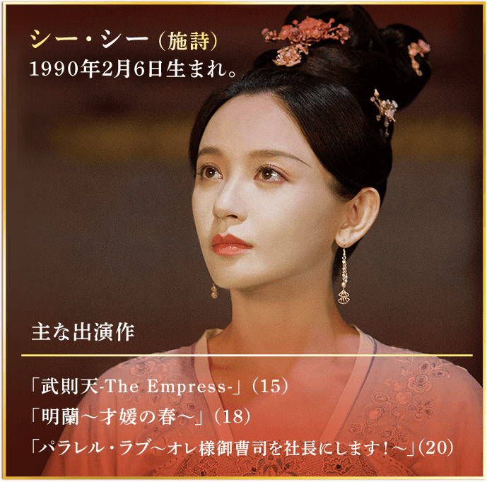 シー・シー（施詩） 1990年2月6日生まれ。 主な出演作 「武則天-The Empress-」（15） 「明蘭～才媛の春～」（18） 「パラレル・ラブ～オレ様御曹司を社長にします！～」（20）