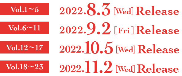 Vol.1～5　2022.8.3［Wed］RELEASE  Vol.6～11　2022.9.2［Fri］RELEASE  Vol.12～17　2022.10.5［Wed］RELEASE  Vol.18～23　2022.11.2［Wed］RELEASE