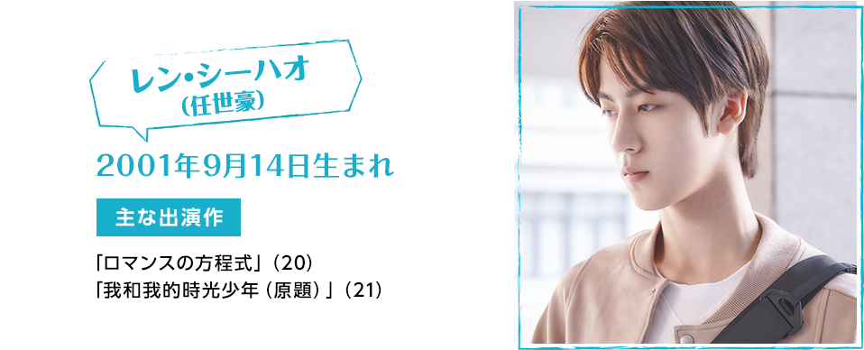 レン・シーハオ（任世豪） 2001年9月14日生まれ 【主な出演作】「ロマンスの方程式」（20） 「私と私の時間少年」（21）