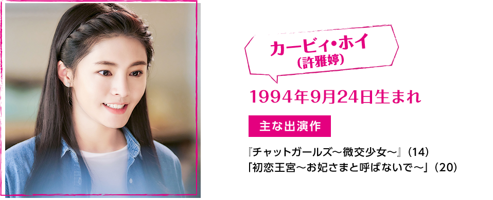 カービィ・ホイ（許雅婷）　1994年9月24日生まれ　【主な出演作】『チャットガールズ〜微交少女〜』（14）　「初恋王宮～お妃さまと呼ばないで～」（20）