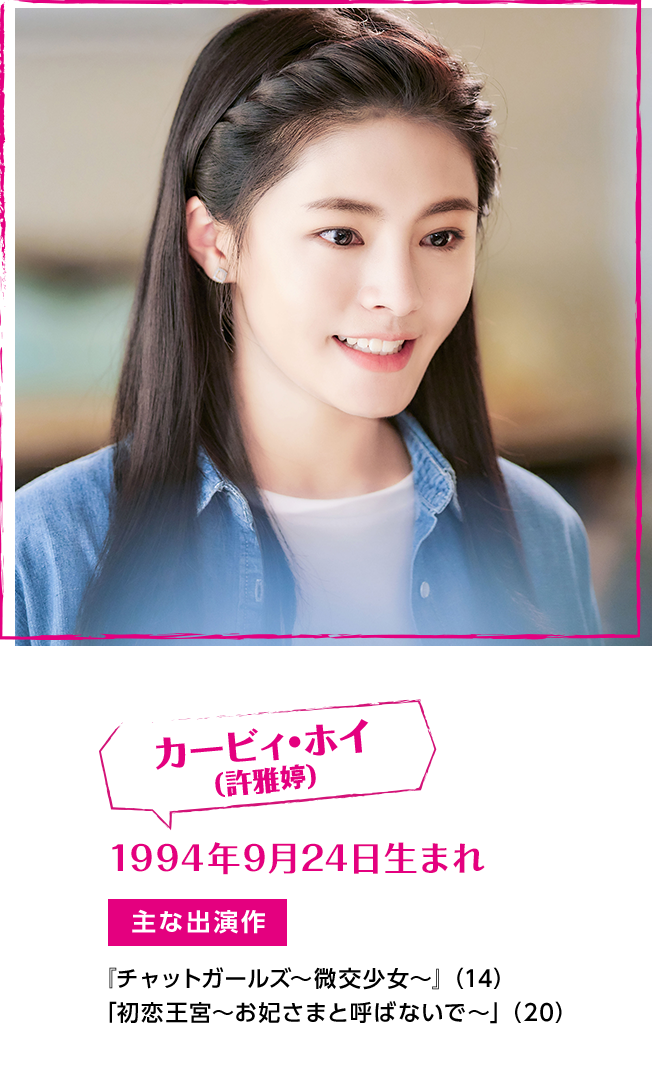 カービィ・ホイ（許雅婷）　1994年9月24日生まれ　【主な出演作】『チャットガールズ〜微交少女〜』（14）　「初恋王宮～お妃さまと呼ばないで～」（20）