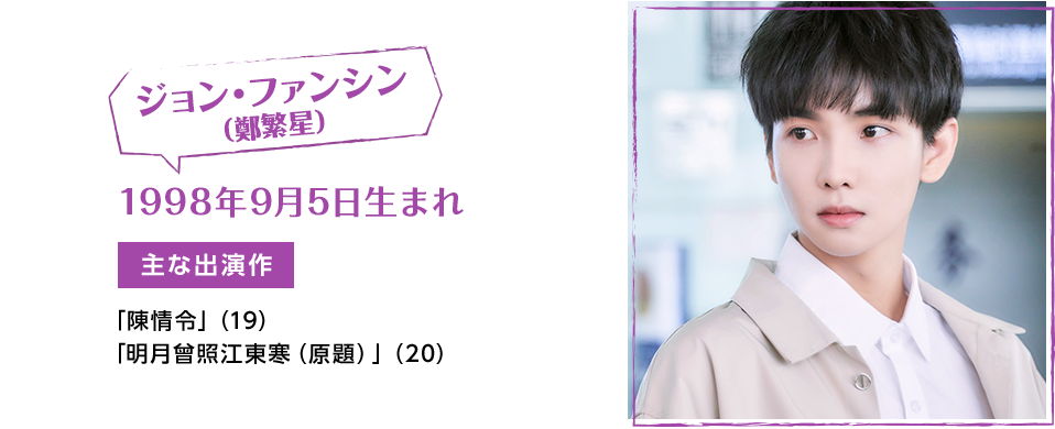 ジョン･ファンシン（鄭繁星）　1998年9月5日生まれ　【主な出演作】「陳情令」（19）　「明月曾照江東寒（原題）」（20）