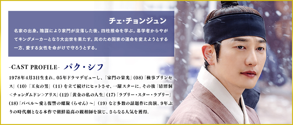 チェ･チョンジュン（役）名家の出身。陰謀により家門が没落した後、四柱推命を学部。易学者からやがてキングメーカーとなり大出世を果たす。民のため国家の運命を変えようとする一方、愛する女性を命がけで守ろうとする。
                                ＜Cast　パク・シフ＞1978年4月3日生まれ。05年ドラマデビューし、「家門の栄光」(08)「検事プリンセス」（10）「王女の男」（11）を立て続けにヒットさせ、一躍スターに。その後「清潭洞＜チョンダムドン＞アリス」(12)「黄金の私の人生」(17)「ラブリー・スター・ラブリー」(18)「バベル～愛と復讐の螺旋（らせん）～」（19）など多数の話題作に出演。9年ぶりの時代劇となる本作で朝鮮最高の観相師を演じ、さらなる人気を獲得。