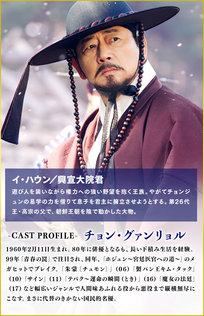 イ・ハウン／興宣大院君（役）遊び人を装いながら権力への強い野望を抱く王族。やがてチョンジュンの易学の力を借りて息子を君主に擁立させようとする。第26代王・高宗の父で、朝鮮王朝を陰で動かした大物。
                                ＜Cast　チョン・グァンリョル＞1960年2月11日生まれ。80年に俳優となるも、長い下積み生活を経験。99年「青春の罠」で注目され、同年、「ホジュン～宮廷医官への道～」のメガヒットでブレイク。「朱蒙〔チュモン〕」（06）「製パン王キム・タック」（10）「サイン」（11）「テバク～運命の瞬間（とき）～」（16）「魔女の法廷」（17）など幅広いジャンルで人間味あふれる役から悪役まで縦横無尽にこなす。まさに代替のきかない国民的名優。