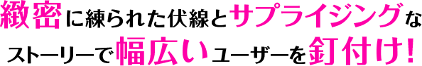 緻密に練られた伏線とサプライジングな ストーリーで幅広いユーザーを釘付け！