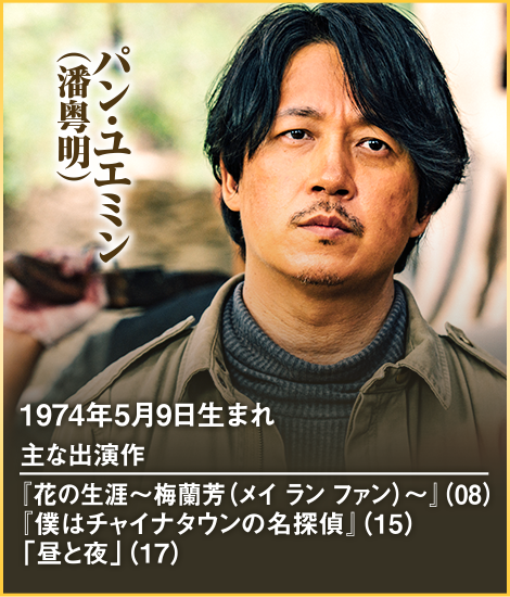パン・ユエミン（潘粤明） 1974年5月9日生まれ 主な出演作 『花の生涯～梅蘭芳（メイ ラン ファン）～』（08） 『僕はチャイナタウンの名探偵』（15） 「昼と夜」（17）