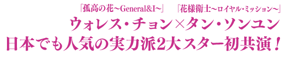 「孤高の花～General＆I～」ウォレス・チョン×「花様衛士〜ロイヤル・ミッション〜」タン・ソンユン　日本でも人気の実力派2大スター初共演！