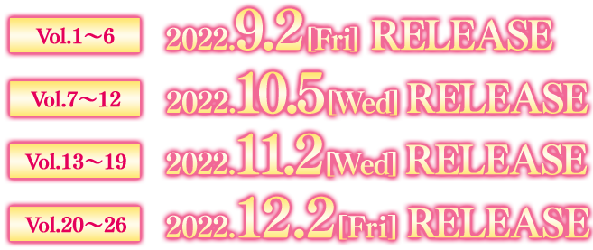 Vol.1〜6　2022. 9.2[Fri] RELEASE  Vol.7〜12　2022. 10.5[Wed] RELEASE  Vol.13〜19　2022.11.2[Wed] RELEASE  Vol.20〜26　2022.12.2[Fri] RELEASE