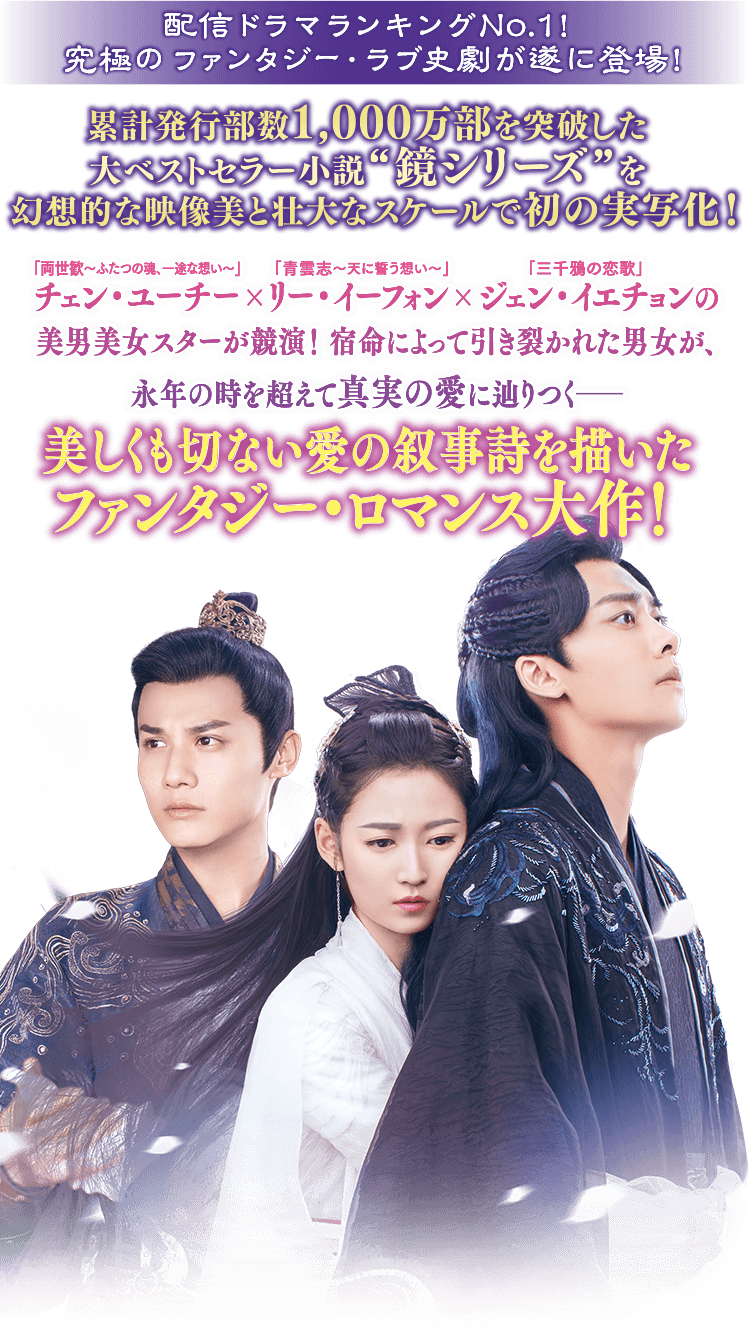 配信ドラマランキングNo.1！ 究極のファンタジー・ラブ史劇が遂に登場！累計発行部数1,000万部を突破した大ベストセラー小説“鏡シリーズ”を幻想的な映像美と壮大なスケールで初の実写化！「両世歓～ふたつの魂、一途な想い～」チェン・ユーチー×「青雲志 〜天に誓う想い〜」リー・イーフォン×「三千鴉の恋歌」ジェン・イエチョンの美男美女スターが競演！宿命によって引き裂かれた男女が、永年の時を超えて真実の愛に辿りつく―――美しくも切ない愛の叙事詩を描いたファンタジー・ロマンス大作！