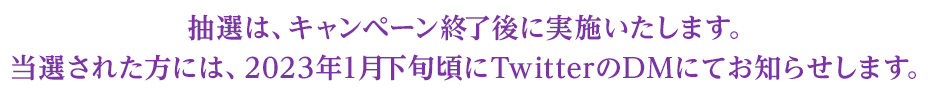 抽選は、キャンペーン終了後に実施いたします。当選された方には、2023年1月下旬頃にTwitterのDMにてお知らせします。