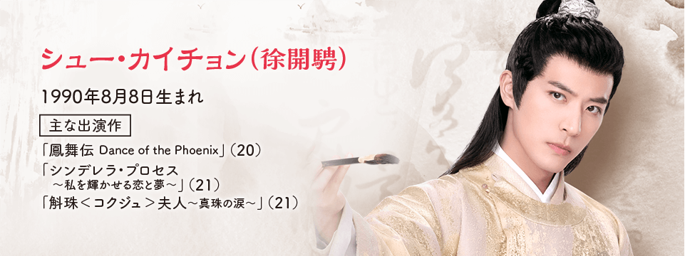 ●シュー・カイチョン（徐開騁） 1990年8月8日生まれ  【主な出演作】 「鳳舞伝 Dance of the Phoenix」（20） 「シンデレラ・プロセス〜私を輝かせる恋と夢〜」（21） 「斛珠＜コクジュ＞夫人～真珠の涙～」（21）