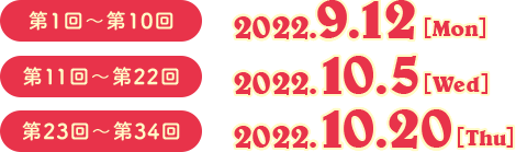 第1回〜第10回　2022.9.12（Mon） 第11回〜第22回　2022.10.5（Wed） 第23回〜第34回　2022.10.20（Thu）