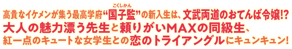 高貴なイケメンが集う最高学府“国子監（こくしかん）”の新入生は、文武両道のおてんば令嬢！？ 大人の魅力漂う先生と頼りがいMAXの同級生、紅一点のキュートな女学生との恋のトライアングルにキュンキュン！