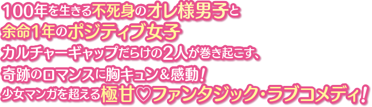 100年を生きる不死身のオレ様男子と余命1年のポジティブ女子 カルチャーギャップだらけの2人が巻き起こす、奇跡のロマンスに胸キュン＆感動！少女マンガを超える極甘♡ファンタジック・ラブコメディ！