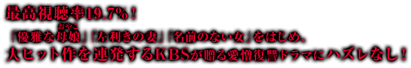 最高視聴率19.7%！「優雅な母娘（おやこ）」「左利きの妻」「名前のない女」をはじめ、大ヒット作を連発するKBSが贈る愛憎復讐ドラマにハズレなし！