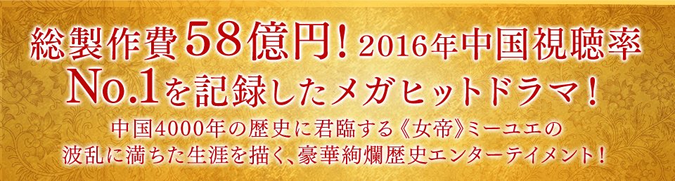 総製作費58億円！ 2016年中国視聴率No.1を記録したメガヒットドラマ！　中国4000年の歴史に君臨する《女帝》ミーユエの波乱に満ちた生涯を描く、豪華絢爛歴史エンターテイメント！