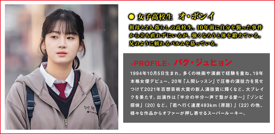 女子高校生　オ・ボンイ（役） 祖母と2人暮らしの高校生。10年前に自分を襲った事件から立ち直れずにいるが、強くなろうと体を鍛えている。兄のように頼れるバルムを慕っている。  ＜Cast　パク・ジュヒョン＞-PROFILE- 1994年10月5日生まれ。多くの映画や演劇で経験を重ね、19年本格女優デビュー。20年「人間レッスン」で圧巻の演技力を見せつけて2021年百想芸術大賞の新人演技賞に輝くなど、大ブレイクを果たす。出演作は「半分の半分～声で繋がる愛～」「ゾンビ探偵」（20）など。「君へ行く速度493km（原題）」（22）の他、様々な作品からオファーが押し寄せるスーパールーキー。