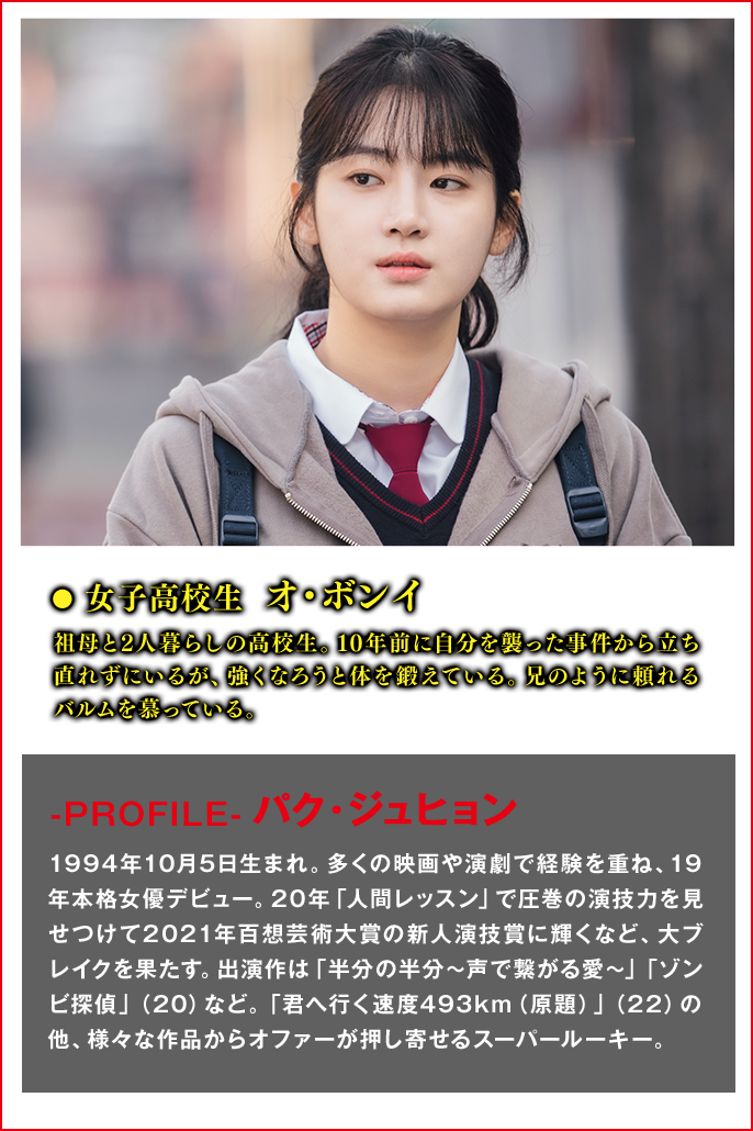 女子高校生　オ・ボンイ（役） 祖母と2人暮らしの高校生。10年前に自分を襲った事件から立ち直れずにいるが、強くなろうと体を鍛えている。兄のように頼れるバルムを慕っている。  ＜Cast　パク・ジュヒョン＞-PROFILE- 1994年10月5日生まれ。多くの映画や演劇で経験を重ね、19年本格女優デビュー。20年「人間レッスン」で圧巻の演技力を見せつけて2021年百想芸術大賞の新人演技賞に輝くなど、大ブレイクを果たす。出演作は「半分の半分～声で繋がる愛～」「ゾンビ探偵」（20）など。「君へ行く速度493km（原題）」（22）の他、様々な作品からオファーが押し寄せるスーパールーキー。