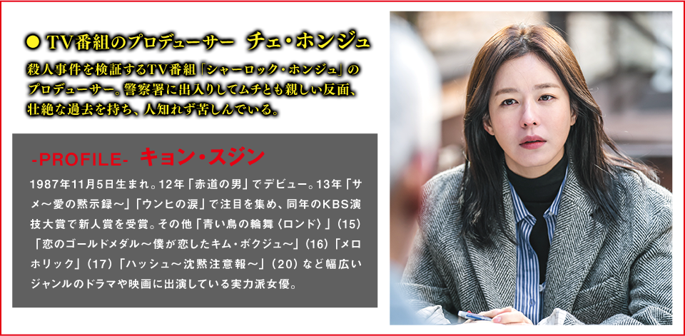 TV番組のプロデューサー　チェ・ホンジュ（役） 殺人事件を検証するTV番組「シャーロック・ホンジュ」のプロデューサー。警察署に出入りしてムチとも親しい反面、壮絶な過去を持ち、人知れず苦しんでいる。  ＜Cast　キョン・スジン＞-PROFILE- 1987年11月5日生まれ。12年「赤道の男」でデビュー。13年「サメ～愛の黙示録～」「ウンヒの涙」で注目を集め、同年のKBS演技大賞で新人賞を受賞。その他「青い鳥の輪舞〈ロンド〉」（15）「恋のゴールドメダル～僕が恋したキム・ボクジュ～」（16）「メロホリック」（17）「ハッシュ～沈黙注意報～」（20）など幅広いジャンルのドラマや映画に出演している実力派女優。