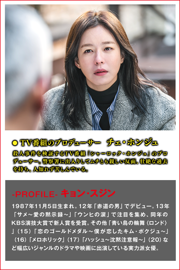 TV番組のプロデューサー　チェ・ホンジュ（役） 殺人事件を検証するTV番組「シャーロック・ホンジュ」のプロデューサー。警察署に出入りしてムチとも親しい反面、壮絶な過去を持ち、人知れず苦しんでいる。  ＜Cast　キョン・スジン＞-PROFILE- 1987年11月5日生まれ。12年「赤道の男」でデビュー。13年「サメ～愛の黙示録～」「ウンヒの涙」で注目を集め、同年のKBS演技大賞で新人賞を受賞。その他「青い鳥の輪舞〈ロンド〉」（15）「恋のゴールドメダル～僕が恋したキム・ボクジュ～」（16）「メロホリック」（17）「ハッシュ～沈黙注意報～」（20）など幅広いジャンルのドラマや映画に出演している実力派女優。