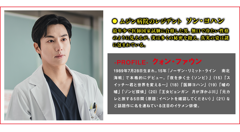 ムジン病院のレジデント　ソン・ヨハン（役） 最年少で医師国家試験に合格した男。無口で冷たい性格のように見えるが、実は多くの秘密を抱え、真実の姿は謎に包まれている。  ＜Cast　クォン・ファウン＞-PROFILE- 1989年7月28日生まれ。15年『ノーザン・リミット・ライン 南北海戦』で本格的にデビュー。「夜を歩く士〈ソンビ〉」（15）「スイッチ～君と世界を変える～」（18）「医師ヨハン」（19）「嘘の嘘」「ゾンビ探偵」（20）「王女ピョンガン 月が浮かぶ川」「元カレと旅する5日間（原題：イベントを確認してください）」（21）など話題作に名を連ねている注目のイケメン俳優。
