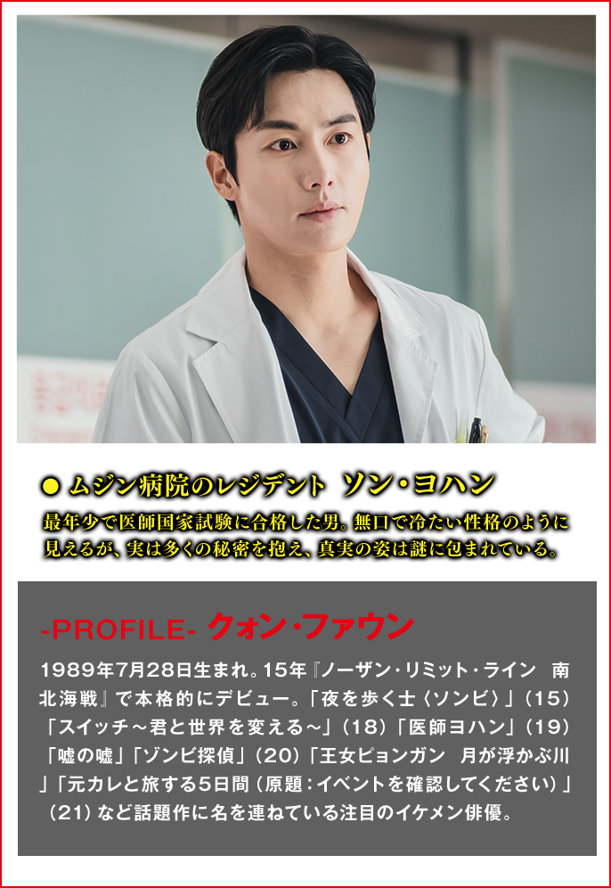 ムジン病院のレジデント　ソン・ヨハン（役） 最年少で医師国家試験に合格した男。無口で冷たい性格のように見えるが、実は多くの秘密を抱え、真実の姿は謎に包まれている。  ＜Cast　クォン・ファウン＞-PROFILE- 1989年7月28日生まれ。15年『ノーザン・リミット・ライン 南北海戦』で本格的にデビュー。「夜を歩く士〈ソンビ〉」（15）「スイッチ～君と世界を変える～」（18）「医師ヨハン」（19）「嘘の嘘」「ゾンビ探偵」（20）「王女ピョンガン 月が浮かぶ川」「元カレと旅する5日間（原題：イベントを確認してください）」（21）など話題作に名を連ねている注目のイケメン俳優。