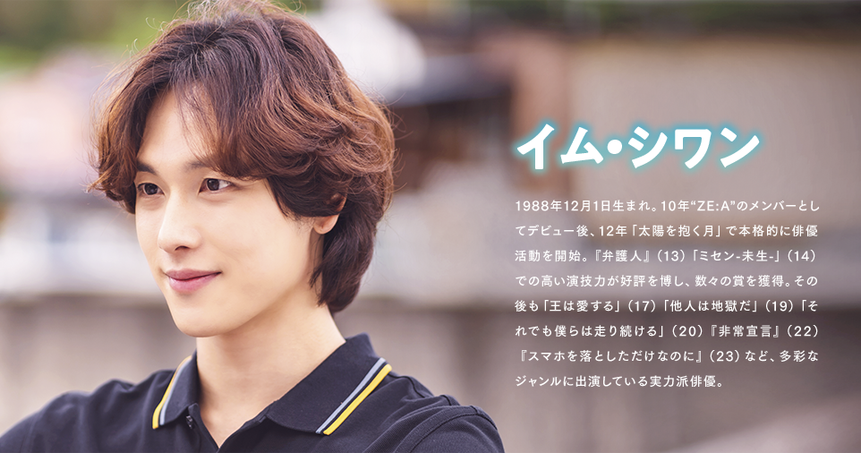 イム・シワン 1988年12月1日生まれ。10年“ZE:A”のメンバーとしてデビュー後、12年「太陽を抱く月」で本格的に俳優活動を開始。『弁護人』（13）「ミセン-未生-」（14）での高い演技力が好評を博し、数々の賞を獲得。その後も「王は愛する」（17）「他人は地獄だ」（19）「それでも僕らは走り続ける」（20）『非常宣言』（22）『スマホを落としただけなのに』（23）など、多彩なジャンルに出演している実力派俳優。