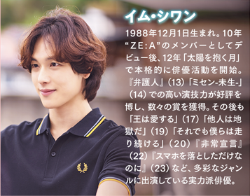 イム・シワン 1988年12月1日生まれ。10年“ZE:A”のメンバーとしてデビュー後、12年「太陽を抱く月」で本格的に俳優活動を開始。『弁護人』（13）「ミセン-未生-」（14）での高い演技力が好評を博し、数々の賞を獲得。その後も「王は愛する」（17）「他人は地獄だ」（19）「それでも僕らは走り続ける」（20）『非常宣言』（22）『スマホを落としただけなのに』（23）など、多彩なジャンルに出演している実力派俳優。