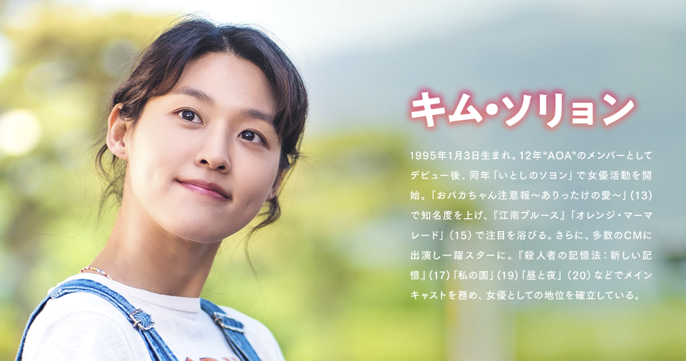 キム・ソリョン 1995年1月3日生まれ。12年“AOA”のメンバーとしてデビュー後、同年「いとしのソヨン」で女優活動を開始。「おバカちゃん注意報～ありったけの愛～」(13)で知名度を上げ、『江南ブルース』「オレンジ・マーマレード」（15）で注目を浴びる。さらに、多数のCMに出演し一躍スターに。『殺人者の記憶法：新しい記憶』(17)「私の国」(19)「昼と夜」（20）などでメインキャストを務め、女優としての地位を確立している。