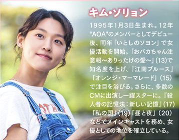 キム・ソリョン 1995年1月3日生まれ。12年“AOA”のメンバーとしてデビュー後、同年「いとしのソヨン」で女優活動を開始。「おバカちゃん注意報～ありったけの愛～」(13)で知名度を上げ、『江南ブルース』「オレンジ・マーマレード」（15）で注目を浴びる。さらに、多数のCMに出演し一躍スターに。『殺人者の記憶法：新しい記憶』(17)「私の国」(19)「昼と夜」（20）などでメインキャストを務め、女優としての地位を確立している。