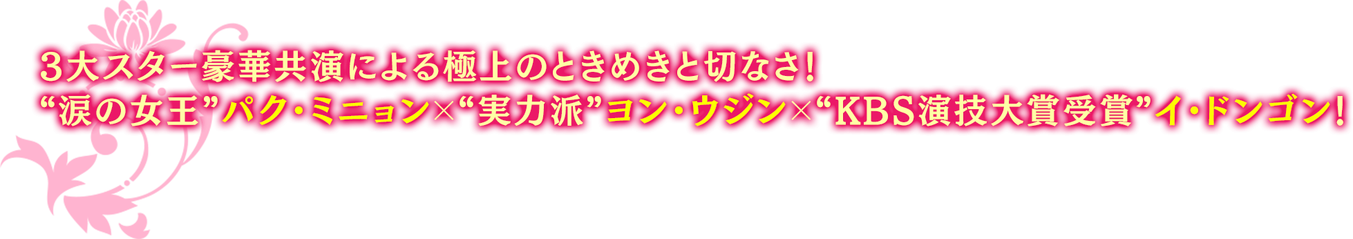 3大スター豪華共演による極上のときめきと切なさ！ “涙の女王”パク・ミニョン×“実力派”ヨン・ウジン×“KBS演技大賞受賞”イ・ドンゴン！