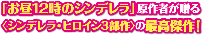 「お昼12時のシンデレラ」原作者が贈る＜シンデレラ・ヒロイン３部作＞の最高傑作！