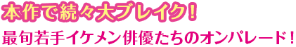 本作で続々大ブレイク！ 最旬若手イケメン俳優たちのオンパレード！