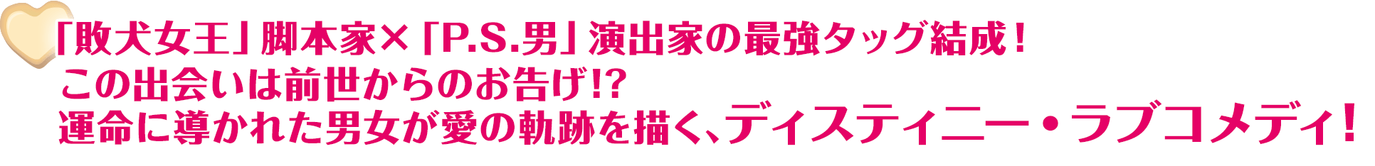 「敗犬女王」脚本家×「P.S.男」演出家の最強タッグ結成！ この出会いは前世からのお告げ!? 運命に導かれた男女が愛の軌跡を描く、ディスティニー・ラブコメディ！