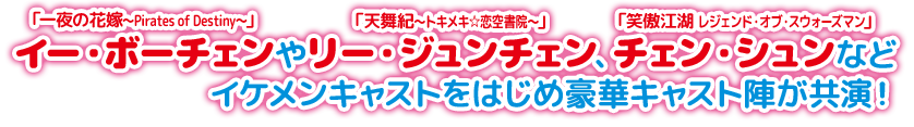 「一夜の花嫁～Pirates of Destiny〜」イー・ボーチェンや「天舞紀～トキメキ☆恋空書院～」リー・ジュンチェン、「笑傲江湖 レジェンド・オブ・スウォーズマン」チェン・シュンなどイケメンキャストをはじめ豪華キャスト陣が共演！