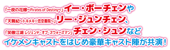 「一夜の花嫁～Pirates of Destiny〜」イー・ボーチェンや「天舞紀～トキメキ☆恋空書院～」リー・ジュンチェン、「笑傲江湖 レジェンド・オブ・スウォーズマン」チェン・シュンなどイケメンキャストをはじめ豪華キャスト陣が共演！