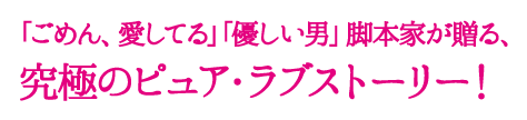 「ごめん、愛してる」「優しい男」脚本家が贈る、究極のピュア・ラブストーリー！