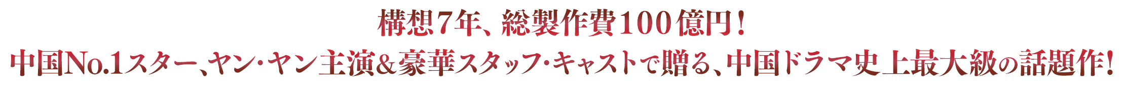 構想７年、総製作費１００億円！中国No.1スター、ヤン・ヤン主演＆豪華スタッフ・キャストで贈る、中国ドラマ史上最大級の話題作！