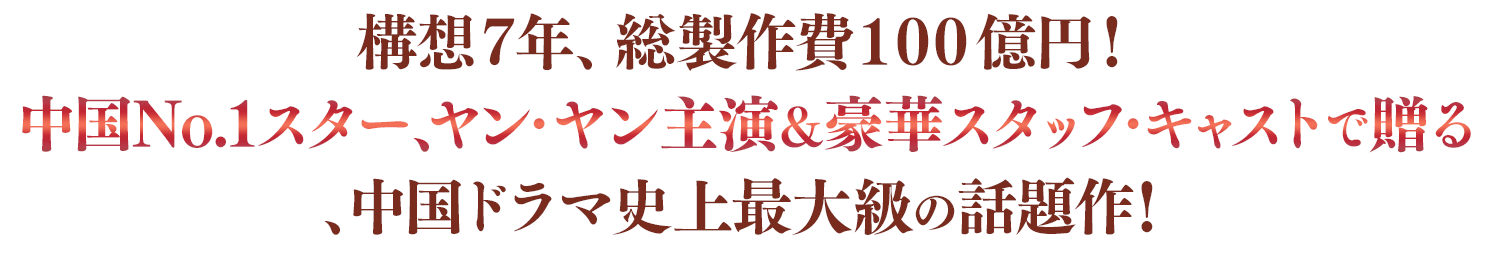 構想７年、総製作費１００億円！中国No.1スター、ヤン・ヤン主演＆豪華スタッフ・キャストで贈る、中国ドラマ史上最大級の話題作！