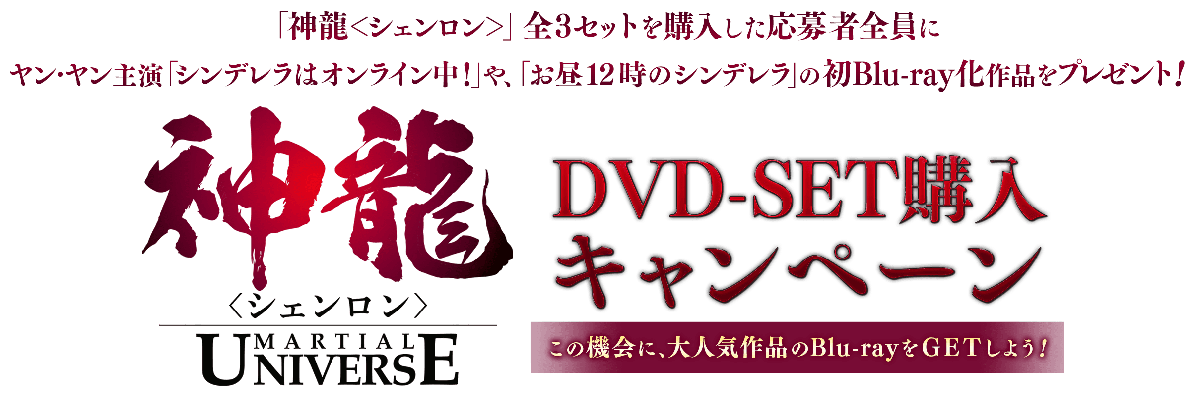「神龍<シェンロン＞」全3セットを購入した応募者全員にヤン・ヤン主演「シンデレラはオンライン中！」や、「お昼12時のシンデレラ」の初Blu-ray化作品をプレゼント！神龍＜シェンロン＞-Martial Universe-DVD-SET購入キャンペーン！この機会に、大人気作品のBlu-rayをGETしよう！
